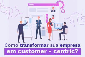 Como transformar sua empresa em customer - centric?